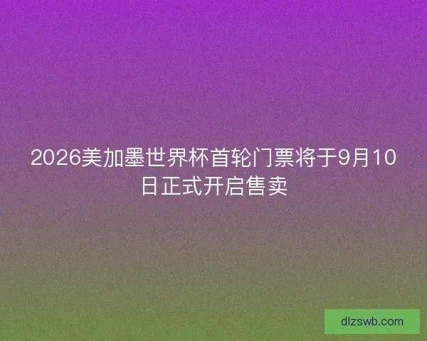 2026美加墨世界杯首轮门票将于9月10日正式开启售卖