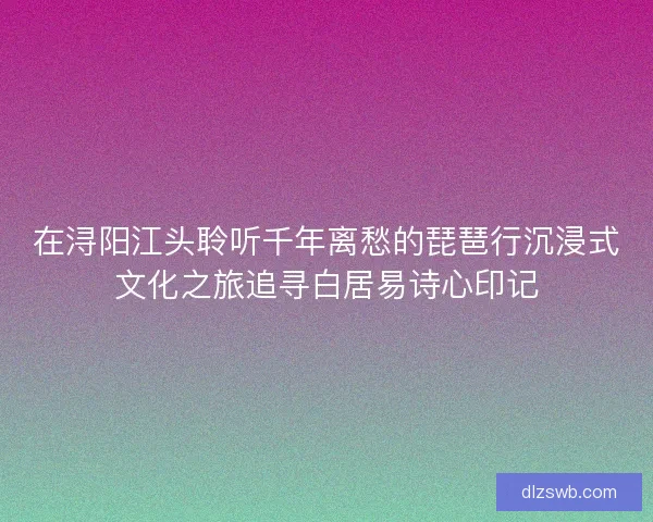 在浔阳江头聆听千年离愁的琵琶行沉浸式文化之旅追寻白居易诗心印记