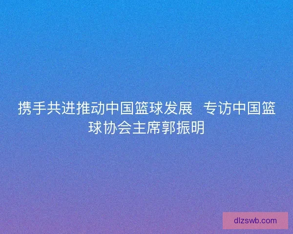 携手共进推动中国篮球发展  专访中国篮球协会主席郭振明