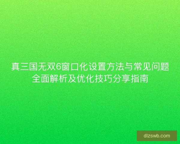 真三国无双6窗口化设置方法与常见问题全面解析及优化技巧分享指南