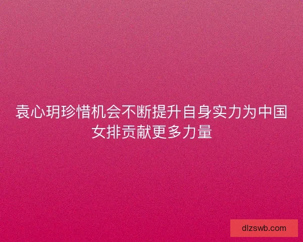 袁心玥珍惜机会不断提升自身实力为中国女排贡献更多力量