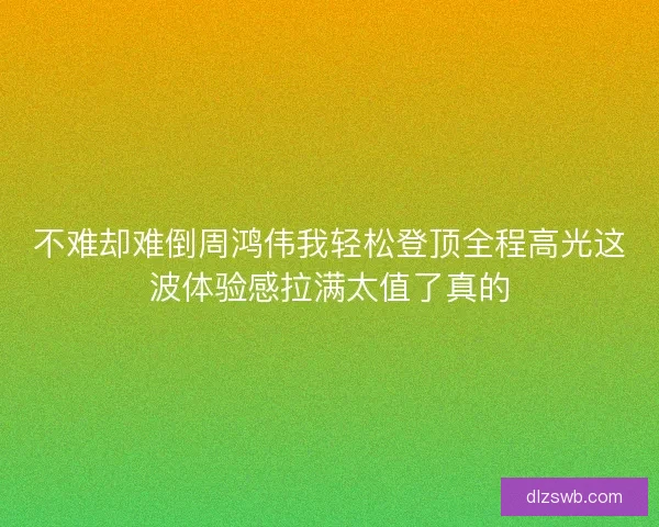 不难却难倒周鸿伟我轻松登顶全程高光这波体验感拉满太值了真的
