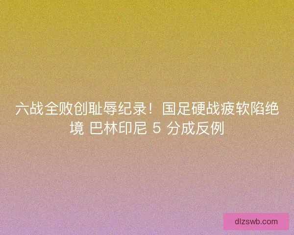 六战全败创耻辱纪录！国足硬战疲软陷绝境 巴林印尼 5 分成反例