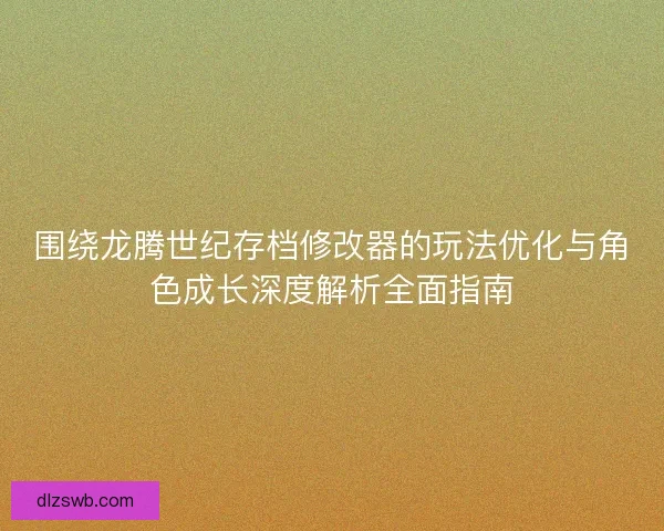 围绕龙腾世纪存档修改器的玩法优化与角色成长深度解析全面指南