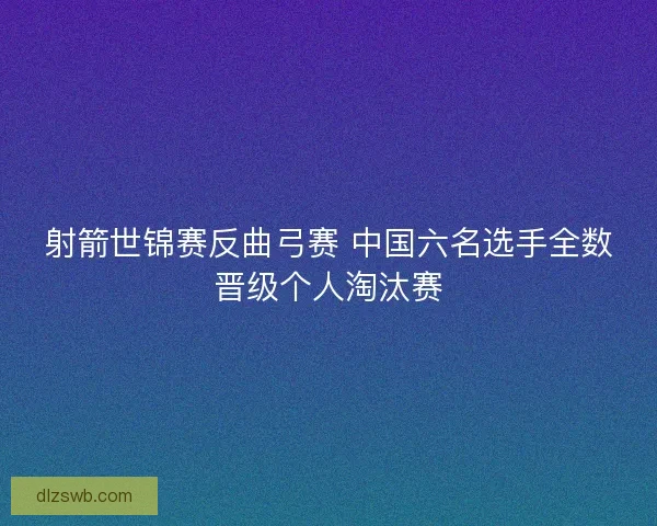 射箭世锦赛反曲弓赛 中国六名选手全数晋级个人淘汰赛