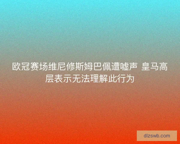 欧冠赛场维尼修斯姆巴佩遭嘘声 皇马高层表示无法理解此行为