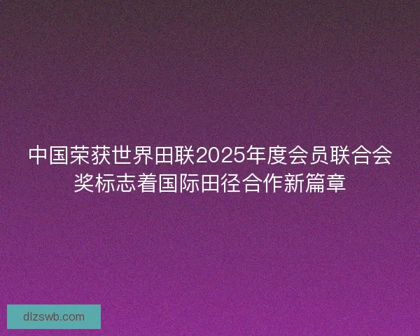 中国荣获世界田联2025年度会员联合会奖标志着国际田径合作新篇章