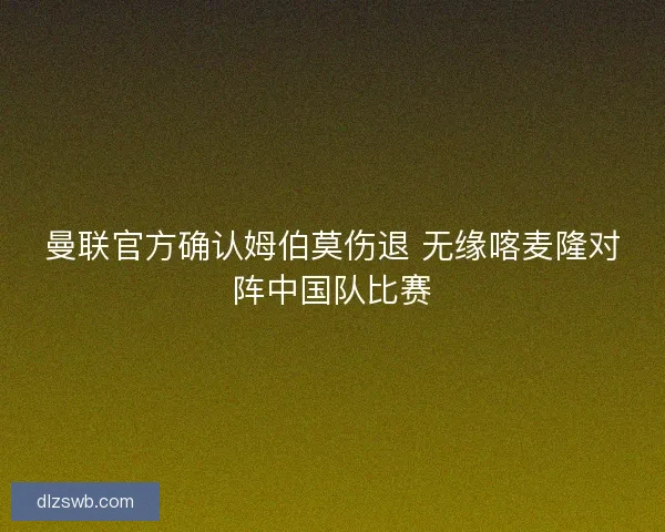 曼联官方确认姆伯莫伤退 无缘喀麦隆对阵中国队比赛
