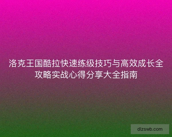 洛克王国酷拉快速练级技巧与高效成长全攻略实战心得分享大全指南