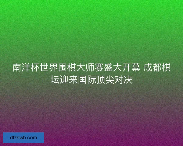 南洋杯世界围棋大师赛盛大开幕 成都棋坛迎来国际顶尖对决 南洋杯世界围棋大师赛盛大开幕 成都棋坛迎来国际顶尖对决