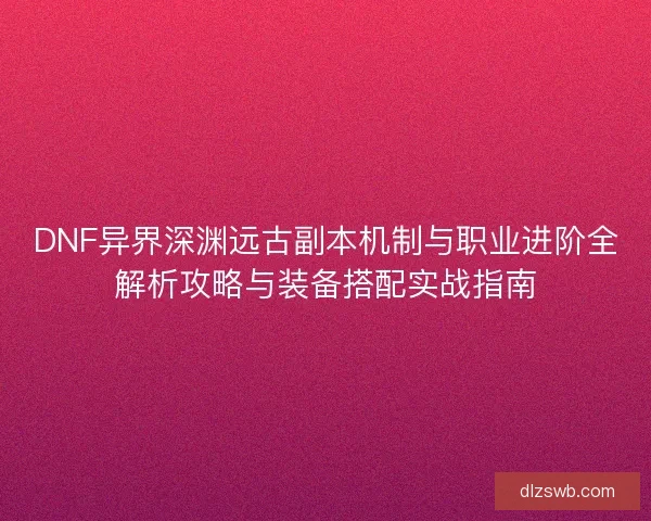 DNF异界深渊远古副本机制与职业进阶全解析攻略与装备搭配实战指南 DNF异界深渊远古副本机制与职业进阶全解析攻略与装备搭配实战指南