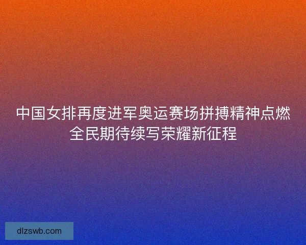 中国女排再度进军奥运赛场拼搏精神点燃全民期待续写荣耀新征程