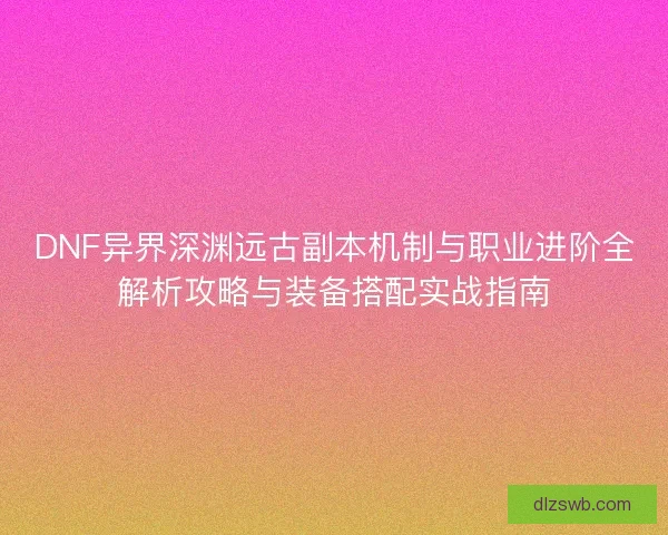 DNF异界深渊远古副本机制与职业进阶全解析攻略与装备搭配实战指南