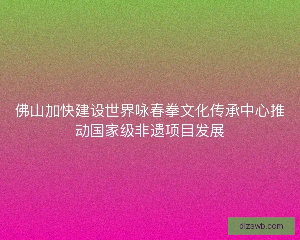 佛山加快建设世界咏春拳文化传承中心推动国家级非遗项目发展