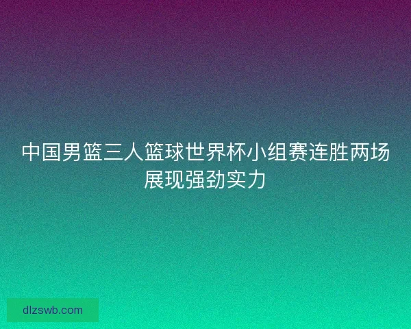 中国男篮三人篮球世界杯小组赛连胜两场展现强劲实力 中国男篮三人篮球世界杯小组赛连胜两场展现强劲实力