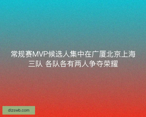 常规赛MVP候选人集中在广厦北京上海三队 各队各有两人争夺荣耀 常规赛MVP候选人集中在广厦北京上海三队 各队各有两人争夺荣耀