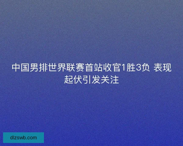 中国男排世界联赛首站收官1胜3负 表现起伏引发关注 中国男排世界联赛首站收官1胜3负 表现起伏引发关注